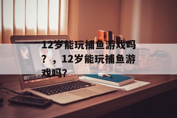 12岁能玩捕鱼游戏吗？，12岁能玩捕鱼游戏吗？