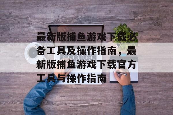 最新版捕鱼游戏下载必备工具及操作指南，最新版捕鱼游戏下载官方工具与操作指南