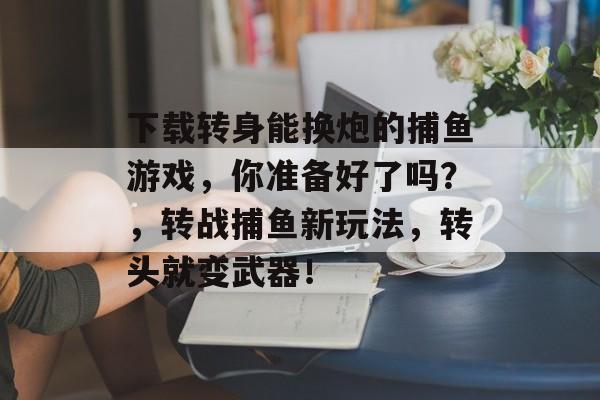 下载转身能换炮的捕鱼游戏，你准备好了吗？，转战捕鱼新玩法，转头就变武器！