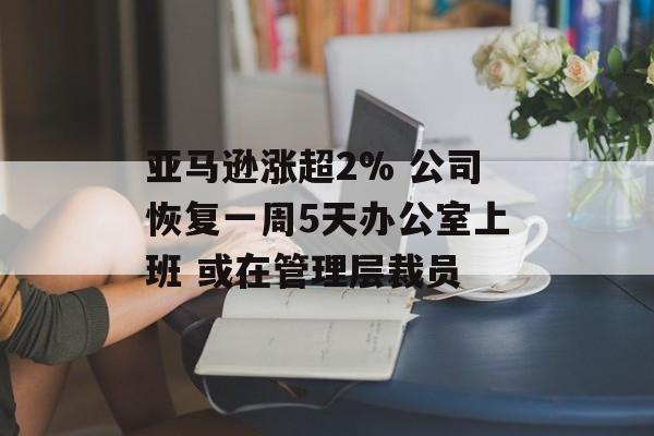 亚马逊涨超2% 公司恢复一周5天办公室上班 或在管理层裁员