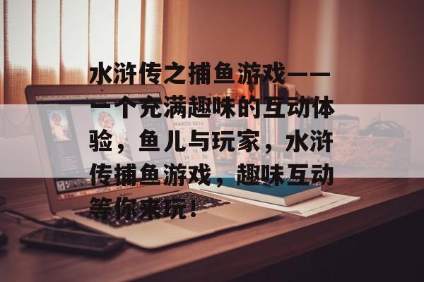 水浒传之捕鱼游戏——一个充满趣味的互动体验，鱼儿与玩家，水浒传捕鱼游戏，趣味互动等你来玩！