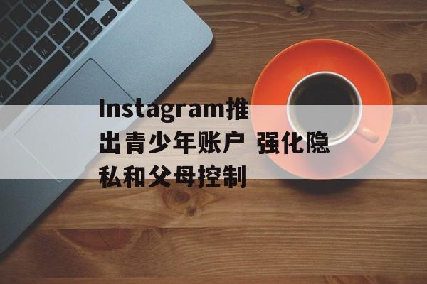 Instagram推出青少年账户 强化隐私和父母控制