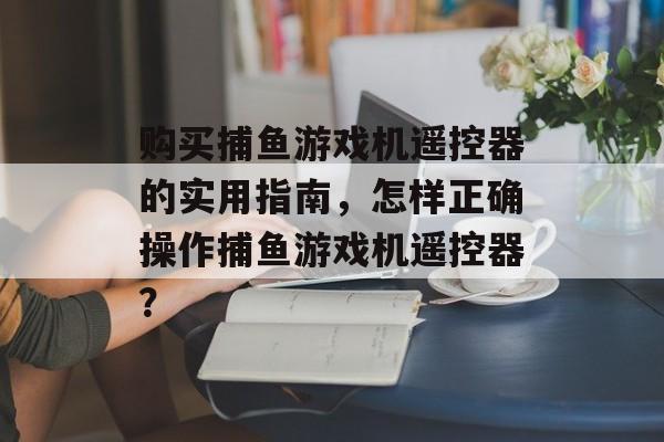 购买捕鱼游戏机遥控器的实用指南，怎样正确操作捕鱼游戏机遥控器？