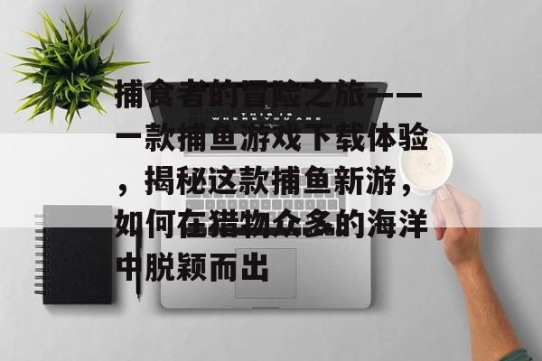 捕食者的冒险之旅——一款捕鱼游戏下载体验，揭秘这款捕鱼新游，如何在猎物众多的海洋中脱颖而出