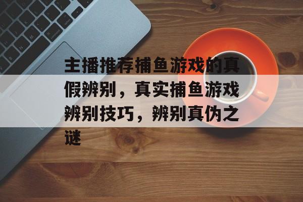 主播推荐捕鱼游戏的真假辨别，真实捕鱼游戏辨别技巧，辨别真伪之谜