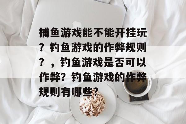 捕鱼游戏能不能开挂玩？钓鱼游戏的作弊规则？，钓鱼游戏是否可以作弊？钓鱼游戏的作弊规则有哪些?