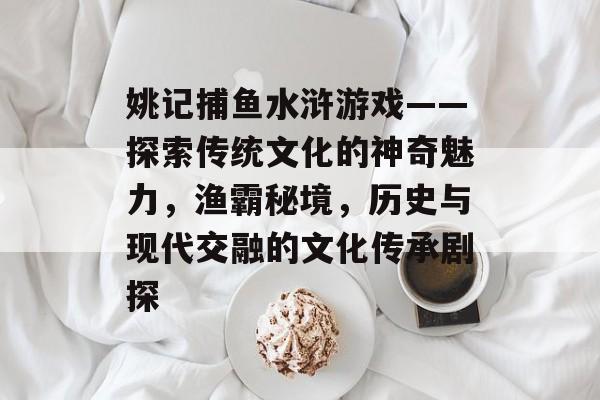 姚记捕鱼水浒游戏——探索传统文化的神奇魅力，渔霸秘境，历史与现代交融的文化传承剧探