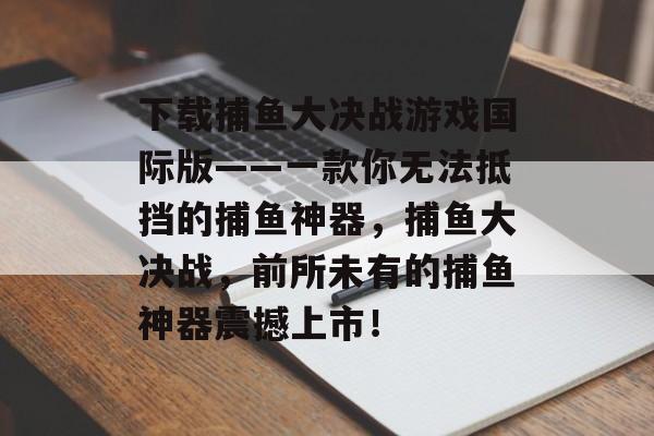 下载捕鱼大决战游戏国际版——一款你无法抵挡的捕鱼神器，捕鱼大决战，前所未有的捕鱼神器震撼上市！