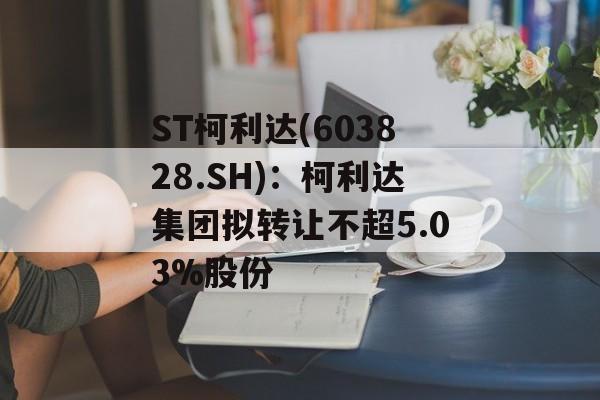 ST柯利达(603828.SH)：柯利达集团拟转让不超5.03%股份