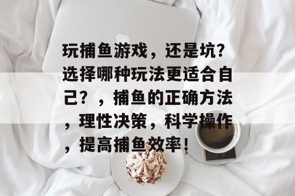 玩捕鱼游戏，还是坑？选择哪种玩法更适合自己？，捕鱼的正确方法，理性决策，科学操作，提高捕鱼效率！