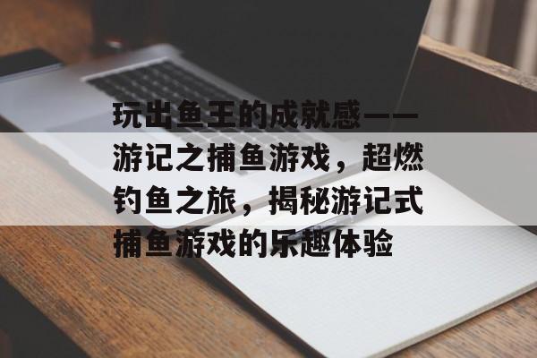 玩出鱼王的成就感——游记之捕鱼游戏，超燃钓鱼之旅，揭秘游记式捕鱼游戏的乐趣体验