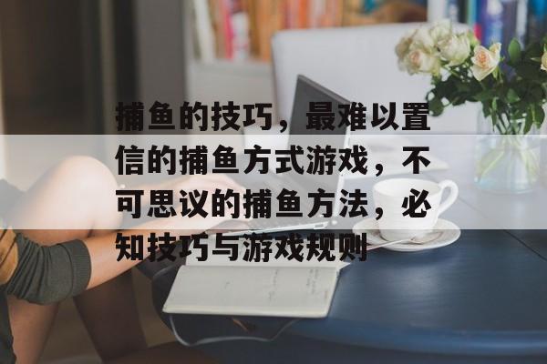 捕鱼的技巧，最难以置信的捕鱼方式游戏，不可思议的捕鱼方法，必知技巧与游戏规则