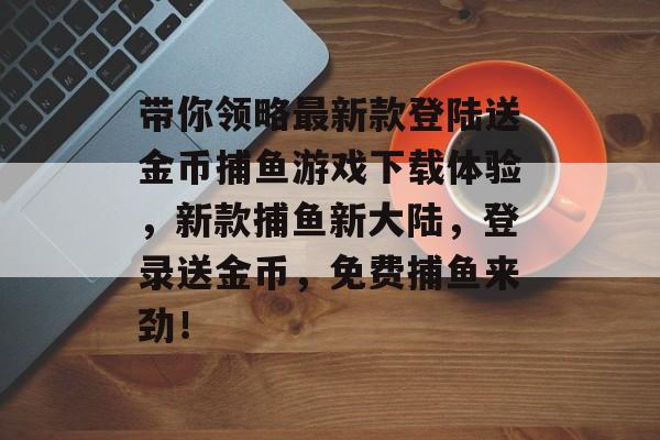 带你领略最新款登陆送金币捕鱼游戏下载体验，新款捕鱼新大陆，登录送金币，免费捕鱼来劲！