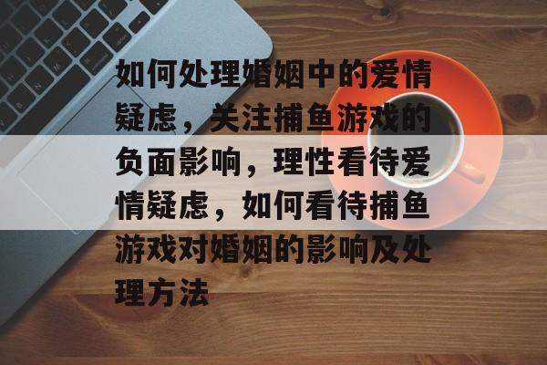 如何处理婚姻中的爱情疑虑，关注捕鱼游戏的负面影响，理性看待爱情疑虑，如何看待捕鱼游戏对婚姻的影响及处理方法