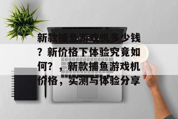 新款捕鱼游戏机多少钱？新价格下体验究竟如何？，新款捕鱼游戏机价格，实测与体验分享