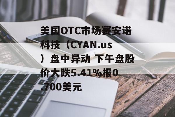 美国OTC市场赛安诺科技（CYAN.us）盘中异动 下午盘股价大跌5.41%报0.700美元