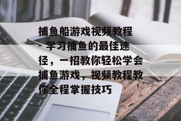 捕鱼船游戏视频教程 - 学习捕鱼的最佳途径，一招教你轻松学会捕鱼游戏，视频教程教你全程掌握技巧