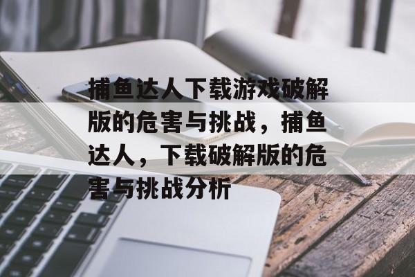 捕鱼达人下载游戏破解版的危害与挑战，捕鱼达人，下载破解版的危害与挑战分析