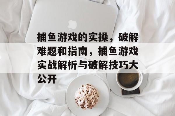 捕鱼游戏的实操，破解难题和指南，捕鱼游戏实战解析与破解技巧大公开