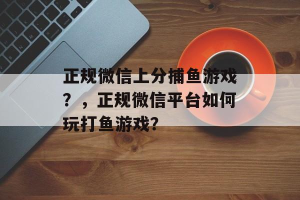 正规微信上分捕鱼游戏？，正规微信平台如何玩打鱼游戏？