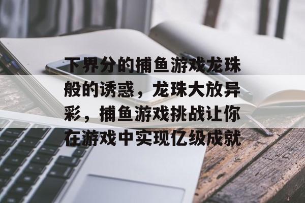 下界分的捕鱼游戏龙珠般的诱惑，龙珠大放异彩，捕鱼游戏挑战让你在游戏中实现亿级成就