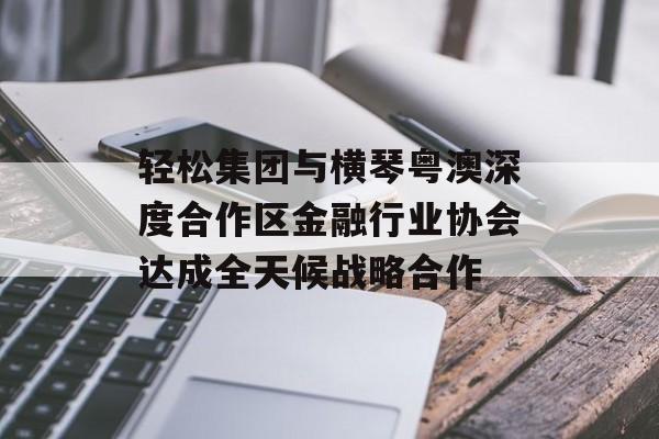 轻松集团与横琴粤澳深度合作区金融行业协会达成全天候战略合作