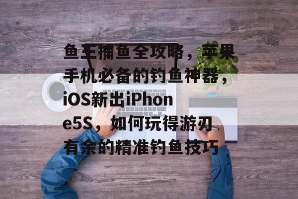 鱼王捕鱼全攻略，苹果手机必备的钓鱼神器，iOS新出iPhone5S，如何玩得游刃有余的精准钓鱼技巧