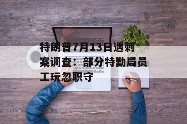 特朗普7月13日遇刺案调查：部分特勤局员工玩忽职守