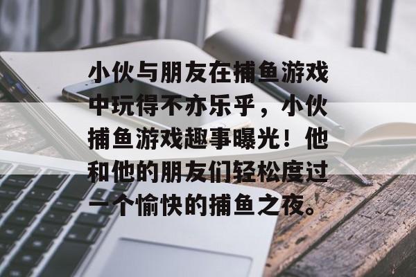 小伙与朋友在捕鱼游戏中玩得不亦乐乎，小伙捕鱼游戏趣事曝光！他和他的朋友们轻松度过一个愉快的捕鱼之夜。