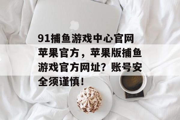 91捕鱼游戏中心官网苹果官方，苹果版捕鱼游戏官方网址？账号安全须谨慎！