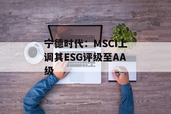 宁德时代：MSCI上调其ESG评级至AA级