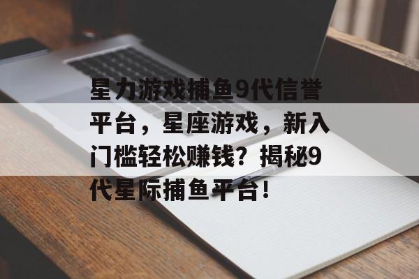 星力游戏捕鱼9代信誉平台，星座游戏，新入门槛轻松赚钱？揭秘9代星际捕鱼平台！