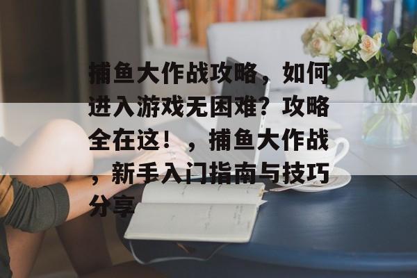 捕鱼大作战攻略，如何进入游戏无困难？攻略全在这！，捕鱼大作战，新手入门指南与技巧分享