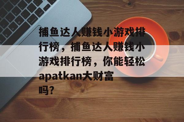 捕鱼达人赚钱小游戏排行榜，捕鱼达人赚钱小游戏排行榜，你能轻松apatkan大财富吗?