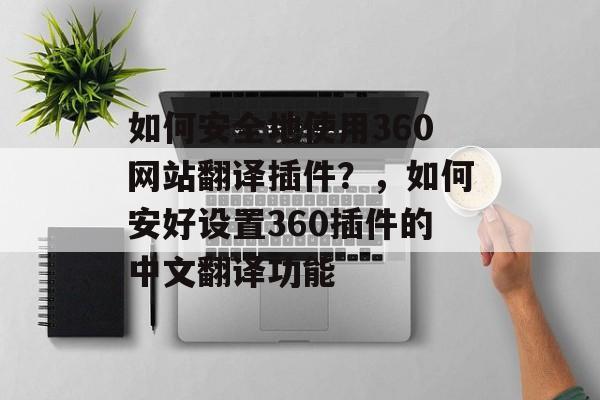 如何安全地使用360网站翻译插件？，如何安好设置360插件的中文翻译功能