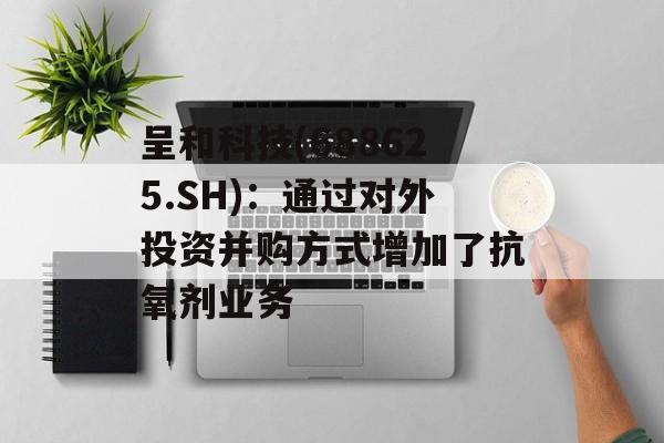 呈和科技(688625.SH)：通过对外投资并购方式增加了抗氧剂业务