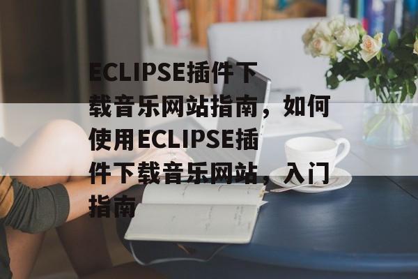 ECLIPSE插件下载音乐网站指南，如何使用ECLIPSE插件下载音乐网站，入门指南