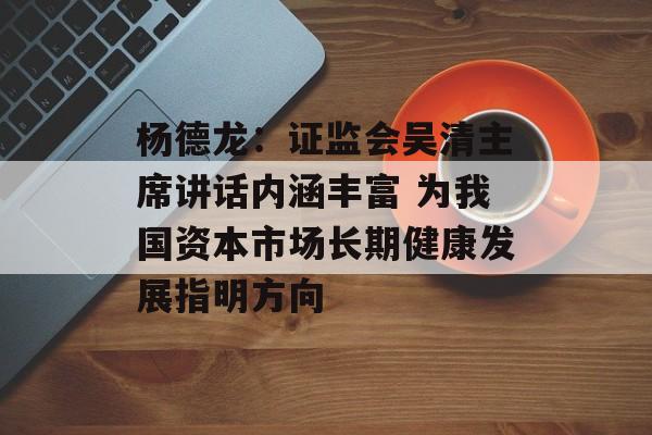 杨德龙：证监会吴清主席讲话内涵丰富 为我国资本市场长期健康发展指明方向