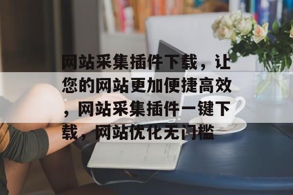 网站采集插件下载，让您的网站更加便捷高效，网站采集插件一键下载，网站优化无门槛