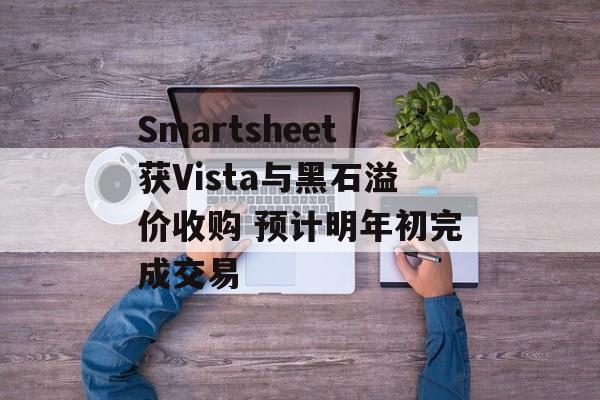 Smartsheet获Vista与黑石溢价收购 预计明年初完成交易