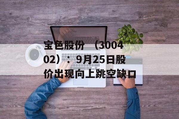 宝色股份 （300402）：9月25日股价出现向上跳空缺口