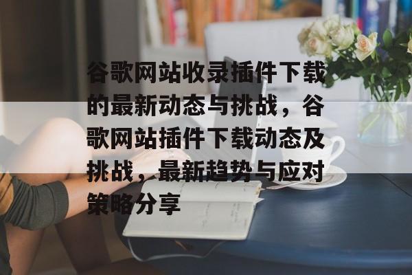 谷歌网站收录插件下载的最新动态与挑战，谷歌网站插件下载动态及挑战，最新趋势与应对策略分享