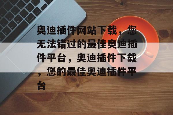 奥迪插件网站下载，您无法错过的最佳奥迪插件平台，奥迪插件下载，您的最佳奥迪插件平台