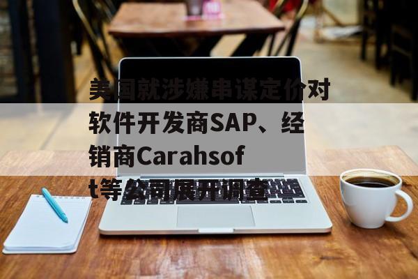 美国就涉嫌串谋定价对软件开发商SAP、经销商Carahsoft等公司展开调查