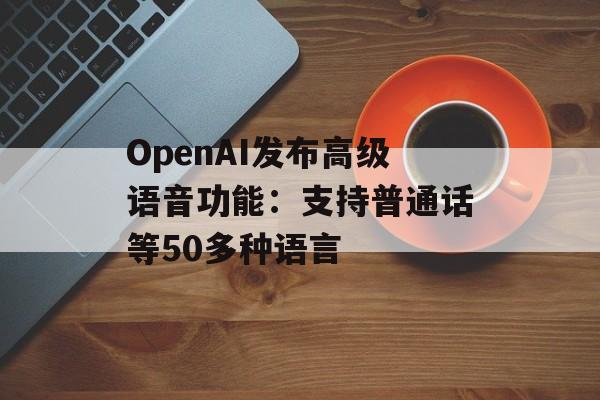 OpenAI发布高级语音功能：支持普通话等50多种语言