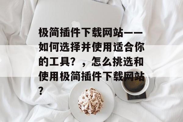 极简插件下载网站——如何选择并使用适合你的工具？，怎么挑选和使用极简插件下载网站？