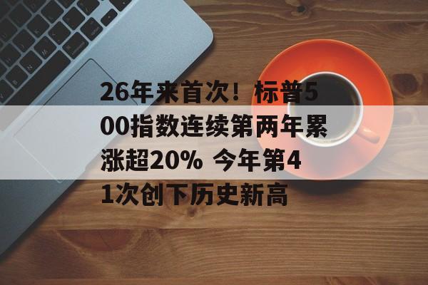 26年来首次！标普500指数连续第两年累涨超20% 今年第41次创下历史新高