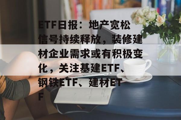 ETF日报：地产宽松信号持续释放，装修建材企业需求或有积极变化，关注基建ETF、钢铁ETF、建材ETF