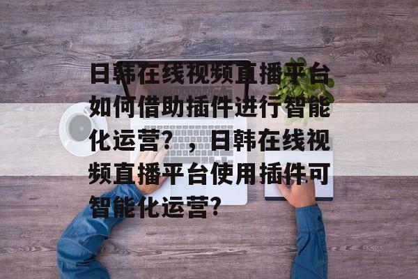 日韩在线视频直播平台如何借助插件进行智能化运营？，日韩在线视频直播平台使用插件可智能化运营?