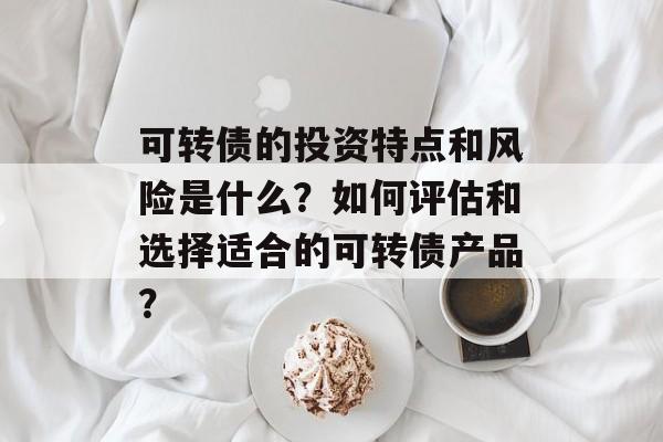 可转债的投资特点和风险是什么？如何评估和选择适合的可转债产品？